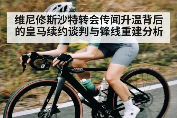 维尼修斯沙特转会传闻升温背后的皇马续约谈判与锋线重建分析